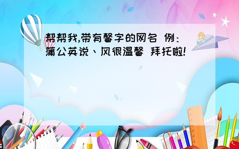 帮帮我,带有馨字的网名 例：蒲公英说丶风很温馨 拜托啦!