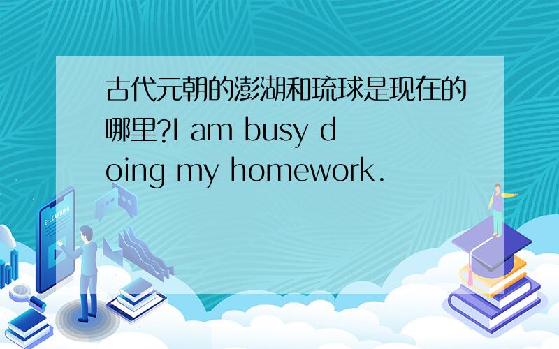 古代元朝的澎湖和琉球是现在的哪里?I am busy doing my homework.