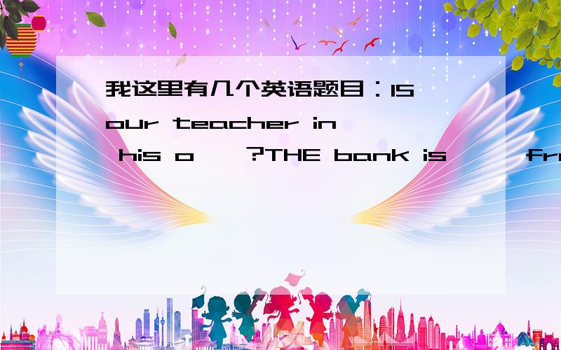 我这里有几个英语题目：IS our teacher in his o——?THE bank is —— from the supermarket?