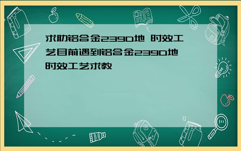 求助铝合金239D地 时效工艺目前遇到铝合金239D地 时效工艺求教