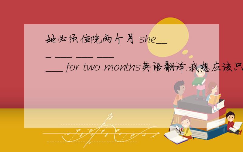 她必须住院两个月 she___ ___ ___ ___ ___ for two months英语翻译.我想应该只有4个空怎么会有五个难道不是 must be in hospital