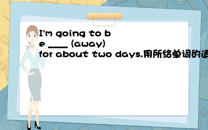 I'm going to be ____ (away) for about two days.用所给单词的适当形式填空.