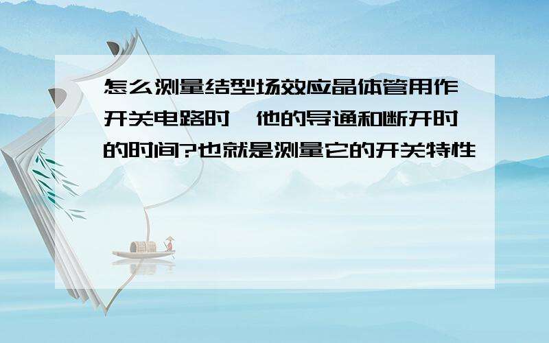 怎么测量结型场效应晶体管用作开关电路时,他的导通和断开时的时间?也就是测量它的开关特性,