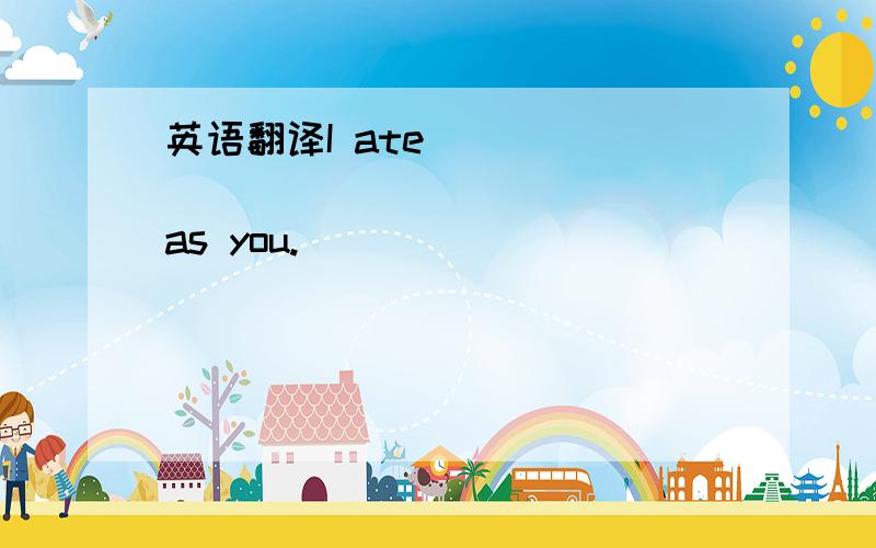 英语翻译I ate _____ _____ _____ as you.\