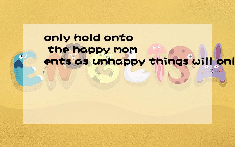 only hold onto the happy moments as unhappy things will only make you sad.什么意思?这个句子写法是否正确?该不该把hold改成holding?