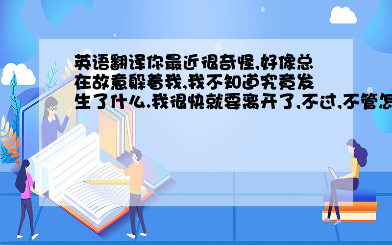 英语翻译你最近很奇怪,好像总在故意躲着我,我不知道究竟发生了什么.我很快就要离开了,不过,不管怎样,在我心里,你是个好男孩,希望你幸福,我会想念你的,保重