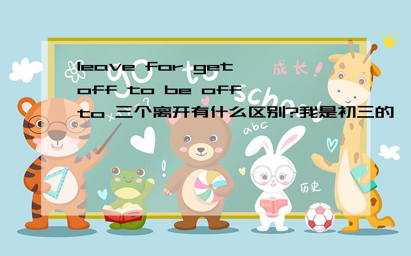 leave for get off to be off to 三个离开有什么区别?我是初三的,请别补充过了,