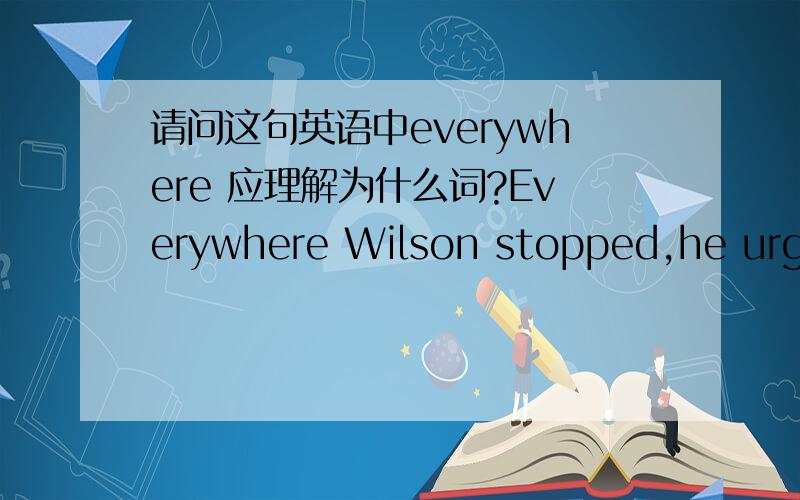 请问这句英语中everywhere 应理解为什么词?Everywhere Wilson stopped,he urged the people to support the League of Nations.