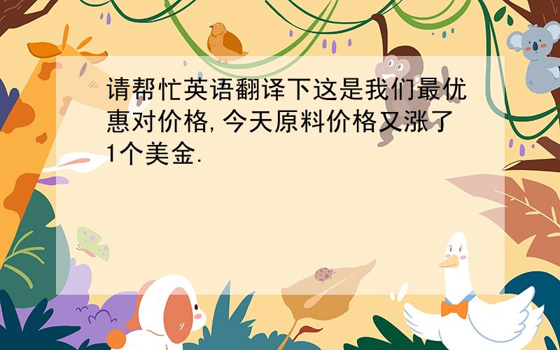 请帮忙英语翻译下这是我们最优惠对价格,今天原料价格又涨了1个美金.