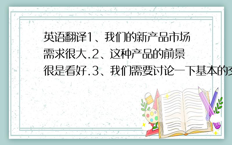 英语翻译1、我们的新产品市场需求很大.2、这种产品的前景很是看好.3、我们需要讨论一下基本的交易条件.4、如你方价格公道,质量令人满意,我们将大量定货.5、双方坚持各自的价格是不明