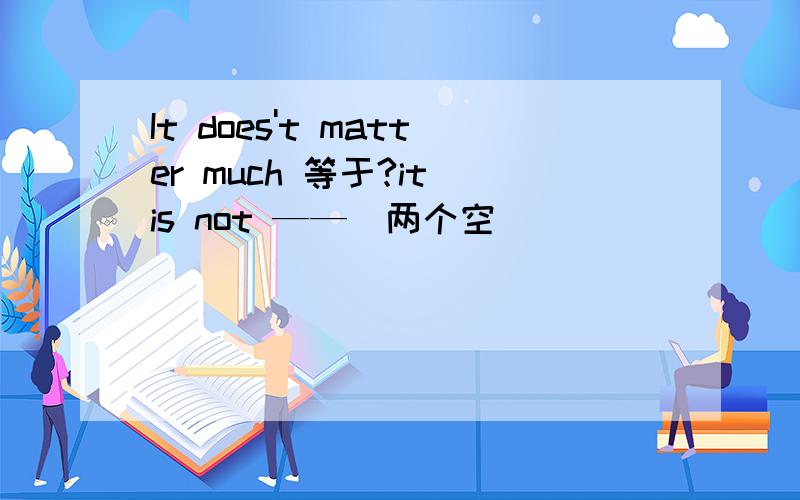 It does't matter much 等于?it is not ——（两个空）