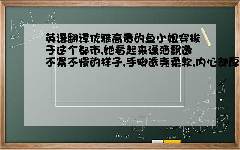 英语翻译优雅高贵的鱼小姐穿梭于这个都市,她看起来潇洒飘逸不紧不慢的样子,手脚透亮柔软,内心却厚重有力.鱼小姐坚持着自己的原则游走于这个繁华都市,不骄不躁沉稳有力,吸引着每个遇