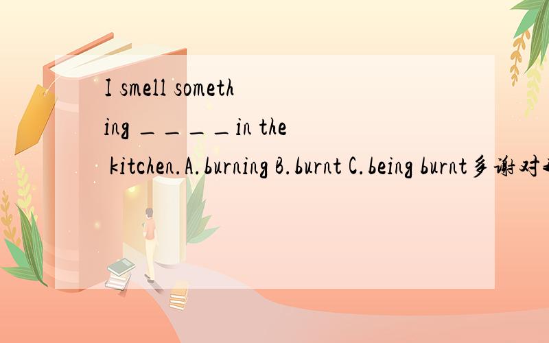 I smell something ____in the kitchen.A.burning B.burnt C.being burnt多谢对我的回答了!