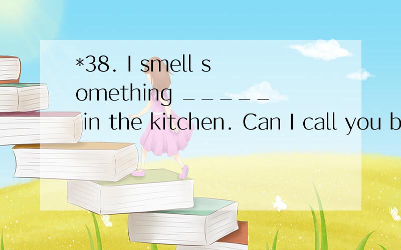 *38. I smell something _____ in the kitchen. Can I call you back in a minute?A.burning B.burnt C.being burnt D.to be burnt 翻译并分析句子.答案A