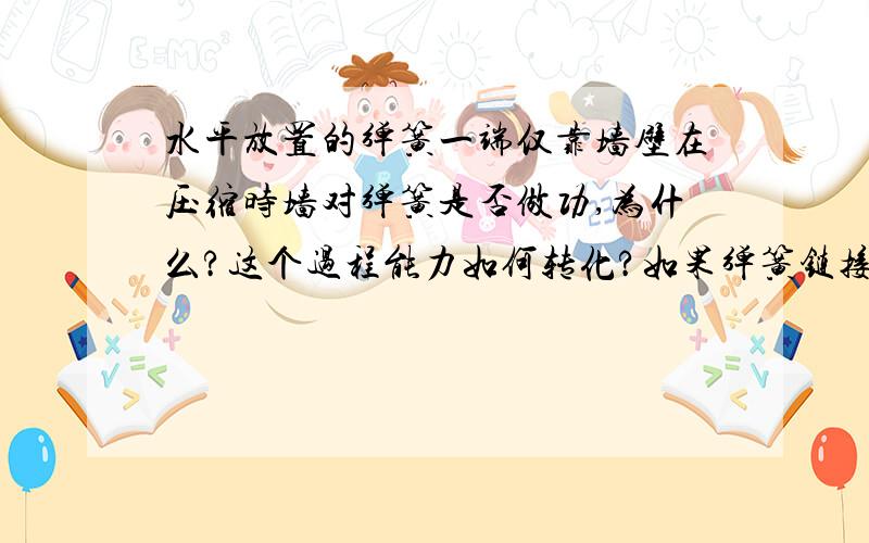 水平放置的弹簧一端仅靠墙壁在压缩时墙对弹簧是否做功,为什么?这个过程能力如何转化?如果弹簧链接在墙壁上从压缩到恢复原长时墙对其做功吗?