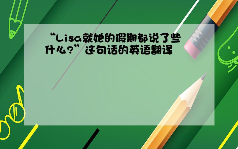 “Lisa就她的假期都说了些什么?”这句话的英语翻译