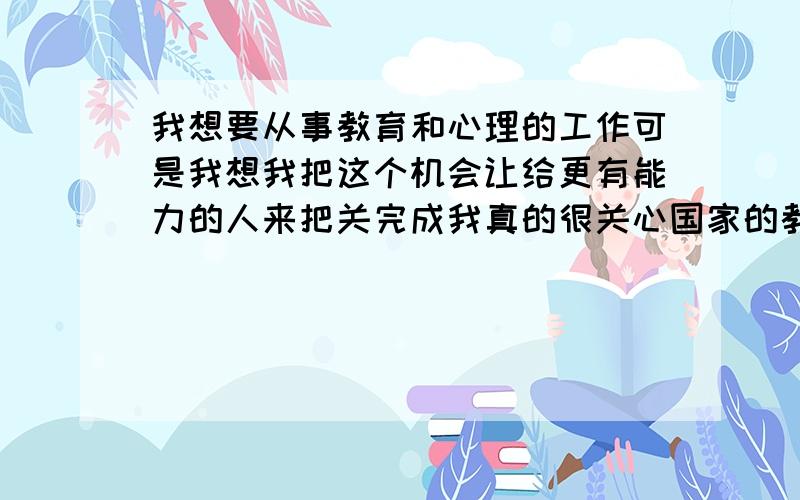 我想要从事教育和心理的工作可是我想我把这个机会让给更有能力的人来把关完成我真的很关心国家的教育,但是我一个人势单力薄,无法改变什么,所以我让我这个机会,我自己去做我更适合更