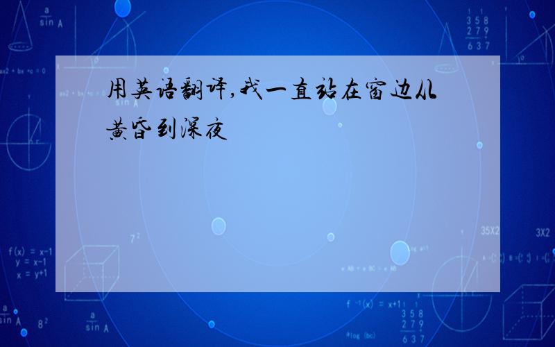 用英语翻译,我一直站在窗边从黄昏到深夜