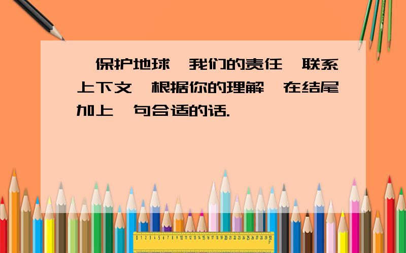 《保护地球—我们的责任》联系上下文,根据你的理解,在结尾加上一句合适的话.