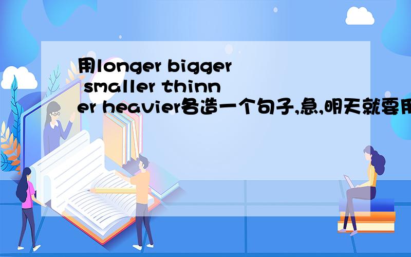 用longer bigger smaller thinner heavier各造一个句子,急,明天就要用呢