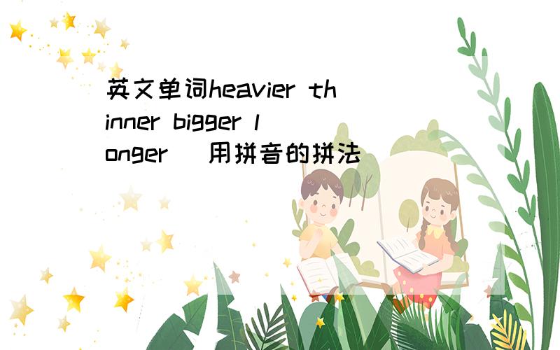 英文单词heavier thinner bigger longer （用拼音的拼法）