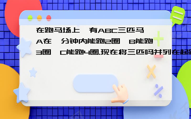 在跑马场上,有ABC三匹马,A在一分钟内能跑2圈,B能跑3圈,C能跑4圈.现在将三匹吗并列在起跑线上,准备向一个起点起跑,请问：经过几分钟,这三匹马又能并列地跑起跑线上?