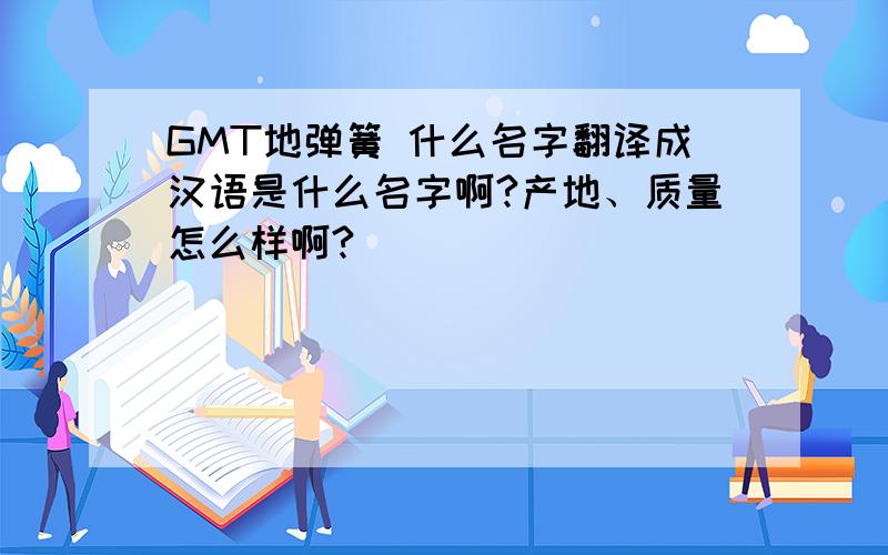 GMT地弹簧 什么名字翻译成汉语是什么名字啊?产地、质量怎么样啊?