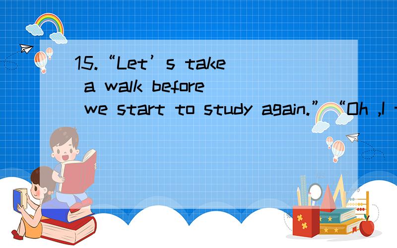 15.“Let’s take a walk before we start to study again.”“Oh ,I think it’s for walking .”A.much too hot B.very much hot