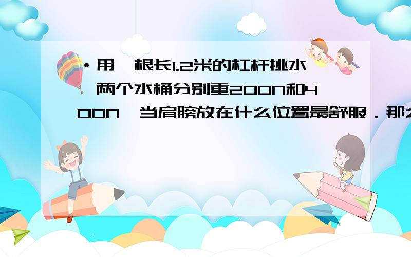 ·用一根长1.2米的杠杆挑水,两个水桶分别重200N和400N,当肩膀放在什么位置最舒服．那么肩膀受到压力多大急