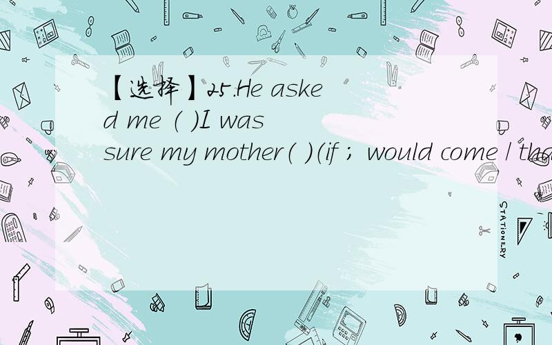 【选择】25.He asked me （ ）I was sure my mother（ ）（if ; would come / that ; will come / that ; would come / if ; will come）这题选什么.理由是.