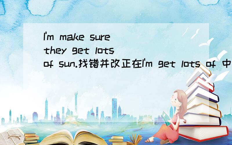 I'm make sure they get lots of sun.找错并改正在I'm get lots of 中有一处是错误的 只能在这三个里面找!