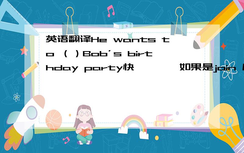 英语翻译He wants to （）Bob’s birthday party快…………如果是join 后面要不要加in？还有一道：Can you help me with_____（跳舞）？介词后面的动词要咋地？额我晕了。