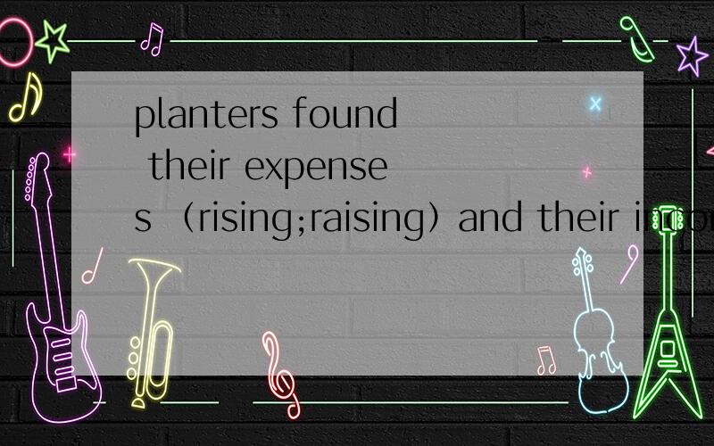 planters found their expenses （rising;raising）and their income fromthe sale of cotto（reduced;reducing）怎么填?求讲解 more and more slaves(were needed;need) to work on the new and large plantations,and higher and higher prices were demand