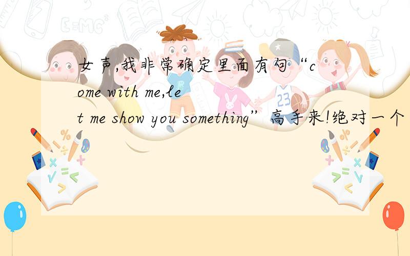 女声,我非常确定里面有句“come with me,let me show you something”高手来!绝对一个字不差,那些看起来差不多的就别回了,我很肯定的,这句经常出现,我记得有一次后面还跟了句：when you sleep,tell me tha