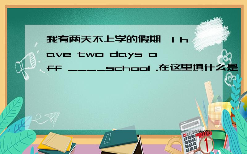 我有两天不上学的假期,I have two days off ____school .在这里填什么是一个短文填空,