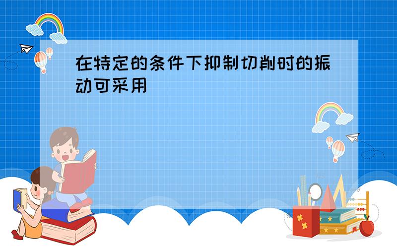 在特定的条件下抑制切削时的振动可采用