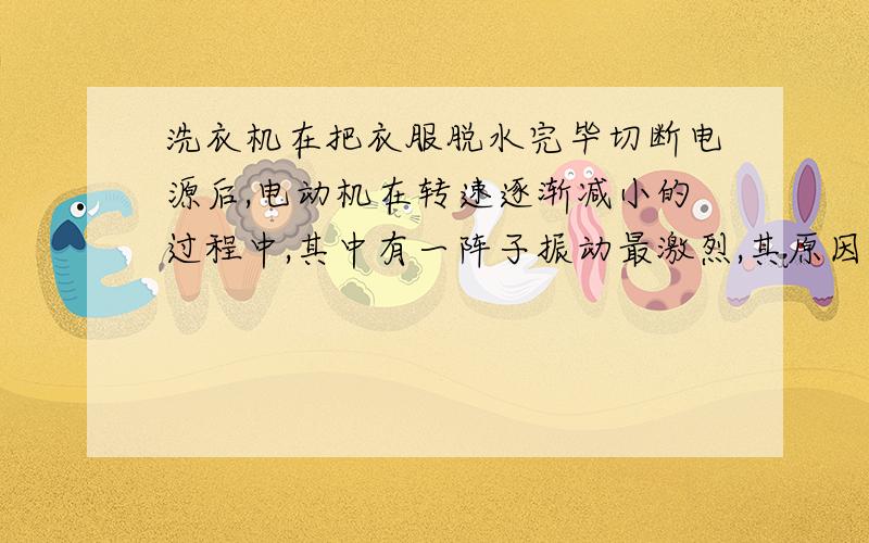 洗衣机在把衣服脱水完毕切断电源后,电动机在转速逐渐减小的过程中,其中有一阵子振动最激烈,其原因是