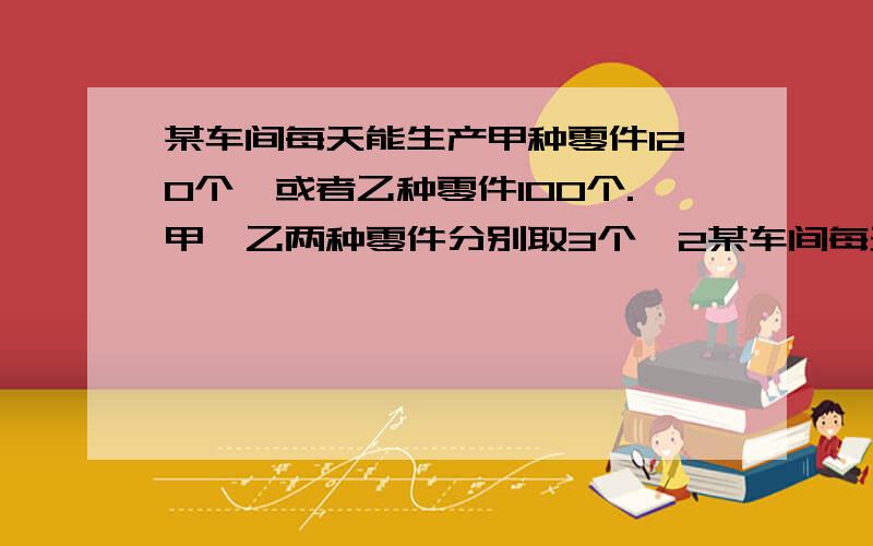 某车间每天能生产甲种零件120个,或者乙种零件100个.甲、乙两种零件分别取3个、2某车间每天能生产甲种零件120个,或者乙种零件100个,甲、乙两种零件分别取3个、2个才能配成一套,要在30天内