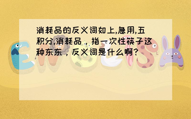 消耗品的反义词如上,急用,五积分,消耗品，指一次性筷子这种东东，反义词是什么啊？