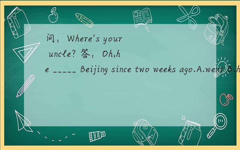 问：Where's your uncle? 答：Oh,he _____ Beijing since two weeks ago.A.went B.has gone to C. has been to D.has been in 要原因