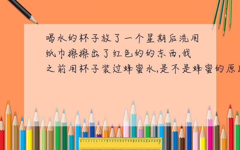 喝水的杯子放了一个星期后洗用纸巾擦擦出了红色的的东西,我之前用杯子装过蜂蜜水,是不是蜂蜜的原因呢?