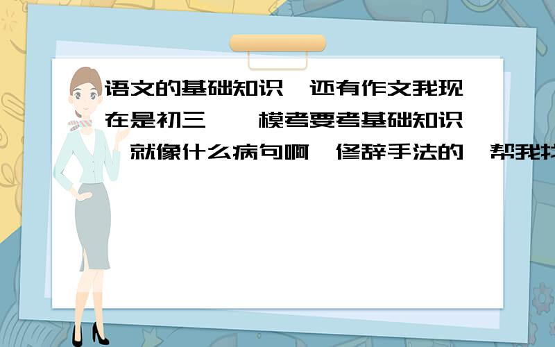 语文的基础知识,还有作文我现在是初三,一模考要考基础知识,就像什么病句啊,修辞手法的,帮我找一下,还有就是作文的素材,越多越好,周一之前,.现在分数刚刚用完,马上就会有了,不管好不好