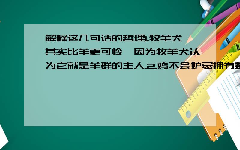 解释这几句话的哲理1.牧羊犬其实比羊更可怜,因为牧羊犬认为它就是羊群的主人.2.鸡不会妒忌拥有整座粮食的主人,却难以容忍另一只鸡比它多啄一粒谷子.3.山坡上,羊深深地埋下头去……于