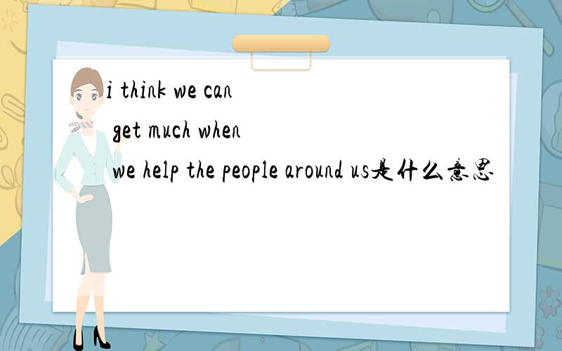 i think we can get much when we help the people around us是什么意思