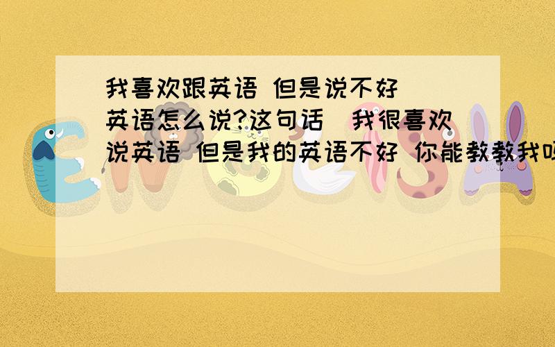 我喜欢跟英语 但是说不好 (英语怎么说?这句话)我很喜欢说英语 但是我的英语不好 你能教教我吗?用英语怎么翻译呢?答好了追加分 不好意思 这几天很多问题赏了200分却都是瞎说所以只好这