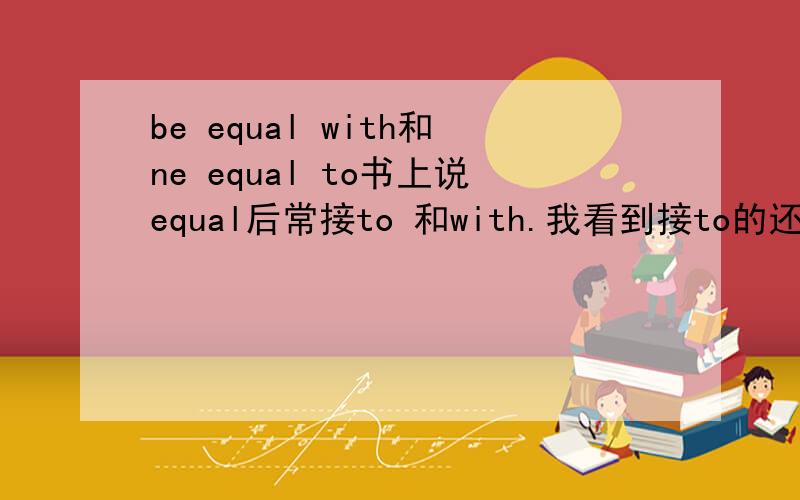 be equal with和ne equal to书上说equal后常接to 和with.我看到接to的还挺多,没看到过接with的.还有人说不能接with.但接是应该可以接的 金山词霸上查的equal也说常接with和to.说能告诉我他们的区别呢?