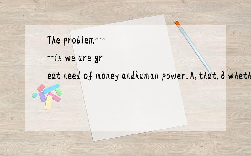 The problem-----is we are great need of money andhuman power.A,that.B whetherC what.D how