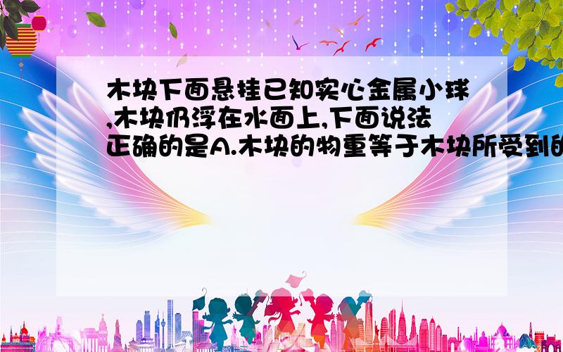 木块下面悬挂已知实心金属小球,木块仍浮在水面上,下面说法正确的是A.木块的物重等于木块所受到的浮力B.金属小球受到的浮力等于金属小球受到的重力C.木块和金属小球所受到的浮力等于