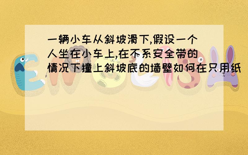 一辆小车从斜坡滑下,假设一个人坐在小车上,在不系安全带的情况下撞上斜坡底的墙壁如何在只用纸（不限纸的类别）让人不会因为撞击而飞出去.