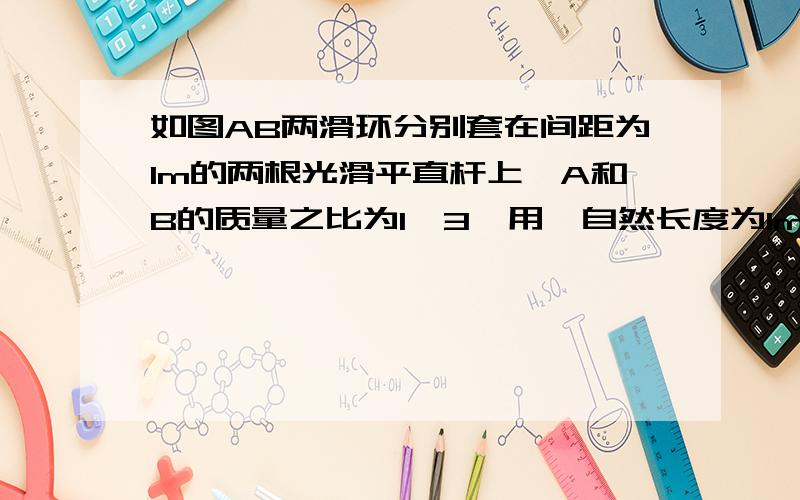 如图AB两滑环分别套在间距为1m的两根光滑平直杆上,A和B的质量之比为1∶3,用一自然长度为1m的轻弹簧将两环相连,在 A环上作用一沿杆方向大小为20N的拉力F,当两环都沿杆以相同的加速度a运动